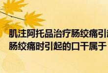 肌注阿托品治疗肠绞痛引起口干属于什么（肌注阿托品治疗肠绞痛时引起的口干属于）