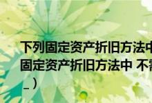 下列固定资产折旧方法中不考虑预计净残值的是什么（下列固定资产折旧方法中 不需要考虑固定资产净残值的方法是( ) _）