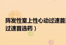 阵发性室上性心动过速首选药物选择题（阵发性室上性心动过速首选药）