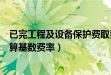 已完工程及设备保护费取费基数（已完工程及设备保护费计算基数费率）