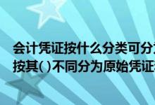 会计凭证按什么分类可分为原始凭证和记账凭证（会计凭证按其( )不同分为原始凭证和记账凭证）