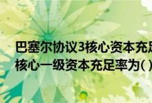 巴塞尔协议3核心资本充足率（第三版巴塞尔资本协议要求核心一级资本充足率为( )）