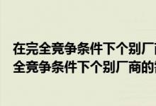 在完全竞争条件下个别厂商的需求曲线是一条什么线（在完全竞争条件下个别厂商的需求曲线是一条）