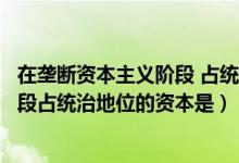 在垄断资本主义阶段 占统治地位的资本（在垄断资本主义阶段占统治地位的资本是）