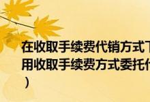 在收取手续费代销方式下委托方在发出商品时确认收入（采用收取手续费方式委托代销商品的委托方确认收入的时点是）