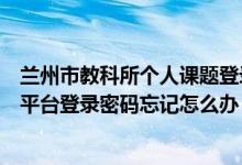 兰州市教科所个人课题登录（兰州市教育科学研究课题管理平台登录密码忘记怎么办）