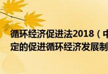 循环经济促进法2018（中华人民共和国循环经济促进法 制定的促进循环经济发展制）