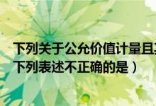 下列关于公允价值计量且其变动（关于公允价值的确定方法下列表述不正确的是）