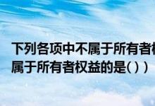 下列各项中不属于所有者权益的是资本溢价（下列各项中 不属于所有者权益的是( )）