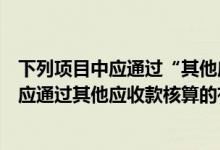 下列项目中应通过“其他应收款”核算的有( )（下列项目中应通过其他应收款核算的有）