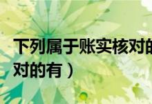 下列属于账实核对的内容是（下列属于账实核对的有）