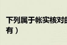 下列属于帐实核对的有（下列属于账实核对的有）