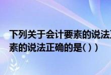 下列关于会计要素的说法正确的是哪几个（下列关于会计要素的说法正确的是( )）