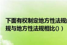 下面有权制定地方性法规的是（根据我国立法法规定行政法规与地方性法规相比()）