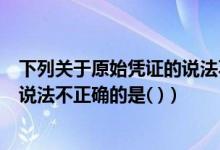 下列关于原始凭证的说法不正确的是（下列关于原始凭证的说法不正确的是( )）