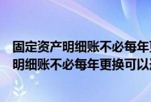 固定资产明细账不必每年更换可以连续使用对吗（固定资产明细账不必每年更换可以连续使用）