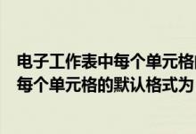 电子工作表中每个单元格的默认格式为多少（电子工作表中每个单元格的默认格式为）