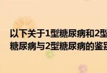 以下关于1型糖尿病和2型糖尿病的鉴别要点（以下关于1型糖尿病与2型糖尿病的鉴别要点错误的是）