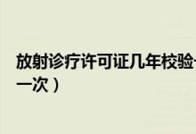 放射诊疗许可证几年校验一次啊（放射诊疗许可证几年校验一次）