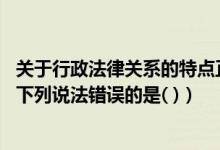 关于行政法律关系的特点正确的是（关于行政法律关系主体 下列说法错误的是( )）