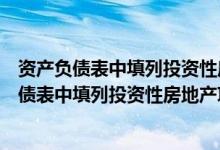 资产负债表中填列投资性房地产项目时不涉及什么（资产负债表中填列投资性房地产项目时不涉及）