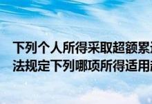 下列个人所得采取超额累进税率形式的有（根据个人所得税法规定下列哪项所得适用超额累进税率）