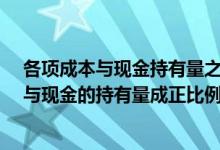 各项成本与现金持有量之间的关系如何?（下列各项成本中与现金的持有量成正比例关系的是( )）