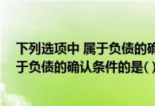 下列选项中 属于负债的确认条件的是什么（下列选项中 属于负债的确认条件的是( )）