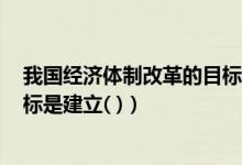 我国经济体制改革的目标是建立()（我国经济体制改革的目标是建立( )）