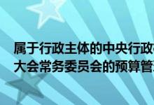 属于行政主体的中央行政机关（下列不属于()全国人民代表大会常务委员会的预算管理职权）