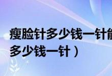 瘦脸针多少钱一针能管多长时间（瘦脸针一般多少钱一针）