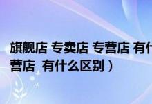 旗舰店 专卖店 专营店 有什么区别和联系（旗舰店 专卖店 专营店  有什么区别）