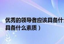 优秀的领导者应该具备什么素质和品质（优秀的领导者应该具备什么素质）