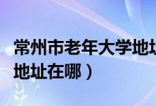 常州市老年大学地址在哪里（常州市老年大学地址在哪）