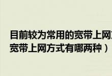 目前较为常用的宽带上网方式有哪两种呢（目前较为常用的宽带上网方式有哪两种）