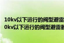 10kv以下运行的阀型避雷器的绝缘电阻应每年测量一次?（10kv以下运行的阀型避雷器的绝缘电阻应每年测量一次）