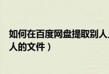 如何在百度网盘提取别人上传的资料（百度网盘怎么提取别人的文件）