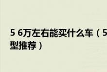 5 6万左右能买什么车（5 6万左右买什么车好 5 6万左右车型推荐）