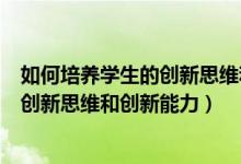 如何培养学生的创新思维和创新能力论文（如何培养学生的创新思维和创新能力）