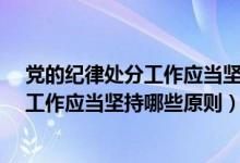 党的纪律处分工作应当坚持什么样的原则?（党的纪律处分工作应当坚持哪些原则）