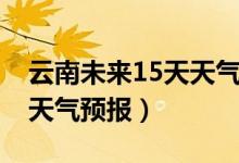 云南未来15天天气预报情况（云南未来15天天气预报）