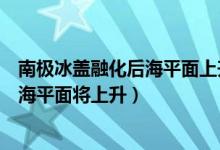 南极冰盖融化后海平面上升多少（若南极冰盖完全融化地球海平面将上升）