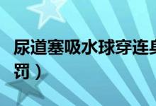 尿道塞吸水球穿连身袜憋尿（尿道塞吸水球惩罚）