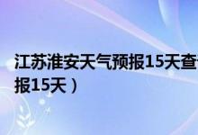 江苏淮安天气预报15天查询百度地理位置（江苏淮安天气预报15天）