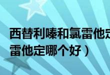 西替利嗪和氯雷他定哪个好使（西替利嗪和氯雷他定哪个好）