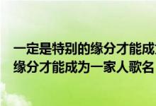 一定是特别的缘分才能成为一家人是什么歌（一定是特别的缘分才能成为一家人歌名）