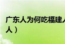 广东人为何吃福建人（为什么说广东人吃福建人）