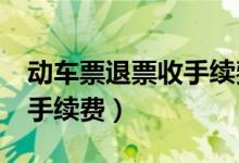 动车票退票收手续费吗?（动车票退票扣多少手续费）