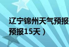 辽宁锦州天气预报15天预报（辽宁锦州天气预报15天）