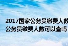 2017国家公务员缴费人数可以查吗 怎么查不到（2017国家公务员缴费人数可以查吗 怎么查）